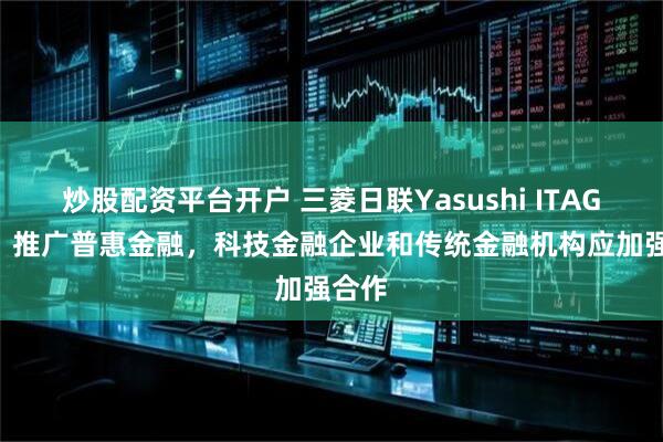 炒股配资平台开户 三菱日联Yasushi ITAGAKI：推广普惠金融，科技金融企业和传统金融机构应加强合作
