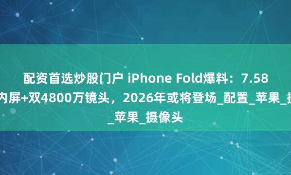 配资首选炒股门户 iPhone Fold爆料：7.58 英寸内屏+双4800万镜头，2026年或将登场_配置_苹果_摄像头