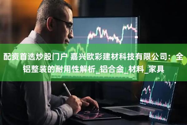 配资首选炒股门户 嘉兴欧彩建材科技有限公司：全铝整装的耐用性解析_铝合金_材料_家具