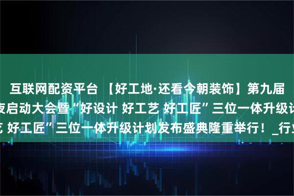 互联网配资平台 【好工地·还看今朝装饰】第九届大国工匠·大国工匠之夜启动大会暨“好设计 好工艺 好工匠”三位一体升级计划发布盛典隆重举行！_行业