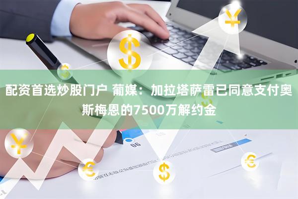 配资首选炒股门户 葡媒：加拉塔萨雷已同意支付奥斯梅恩的7500万解约金