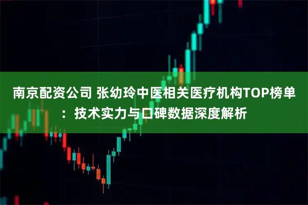 南京配资公司 张幼玲中医相关医疗机构TOP榜单：技术实力与口碑数据深度解析