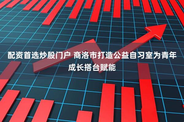 配资首选炒股门户 商洛市打造公益自习室为青年成长搭台赋能