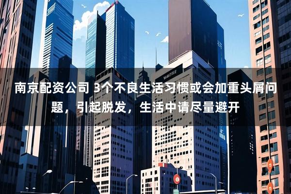 南京配资公司 3个不良生活习惯或会加重头屑问题，引起脱发，生活中请尽量避开