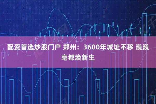 配资首选炒股门户 郑州：3600年城址不移 巍巍亳都焕新生