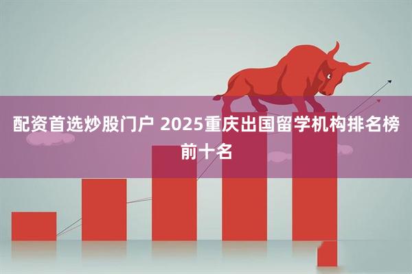 配资首选炒股门户 2025重庆出国留学机构排名榜前十名