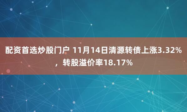 配资首选炒股门户 11月14日清源转债上涨3.32%，转股溢价率18.17%