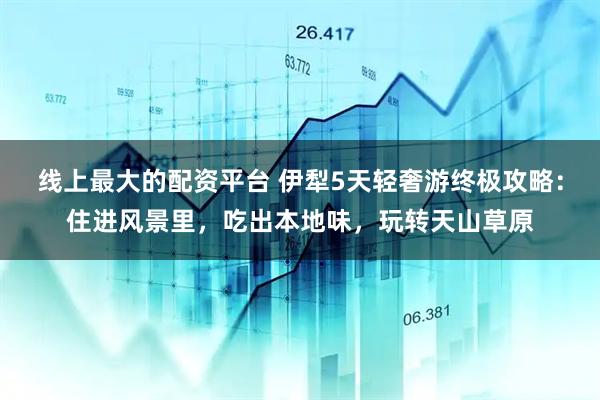 线上最大的配资平台 伊犁5天轻奢游终极攻略：住进风景里，吃出本地味，玩转天山草原